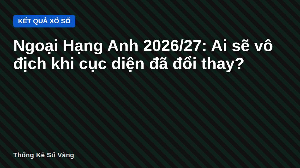 Ngoại Hạng Anh 2026/27: Ai sẽ vô địch khi cục diện đã đổi thay?